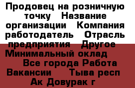 Продовец на розничную точку › Название организации ­ Компания-работодатель › Отрасль предприятия ­ Другое › Минимальный оклад ­ 8 000 - Все города Работа » Вакансии   . Тыва респ.,Ак-Довурак г.